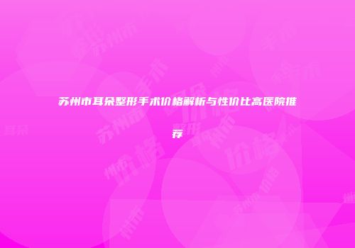 苏州市耳朵整形手术价格解析与性价比高医院推荐