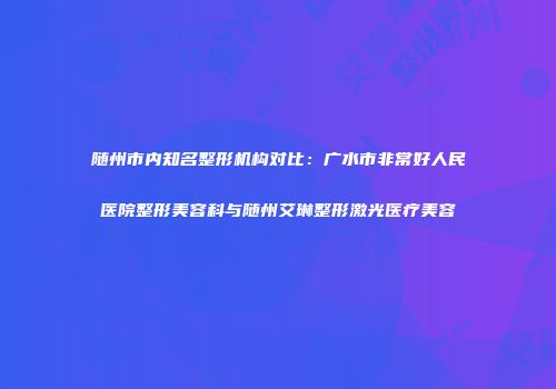随州市内知名整形机构对比：广水市非常好人民医院整形美容科与随州艾琳整形激光医疗美容