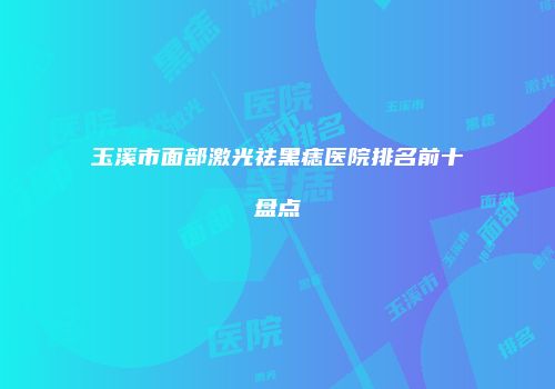 玉溪市面部激光祛黑痣医院排名前十盘点