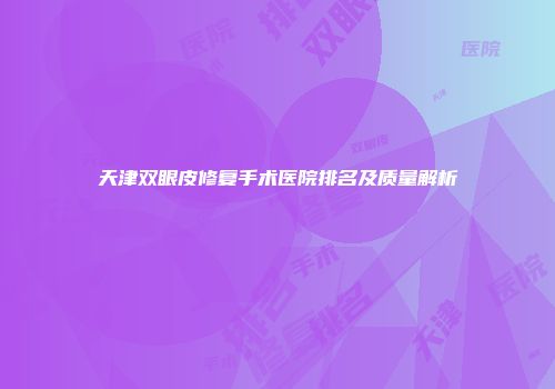 天津双眼皮修复手术医院排名及质量解析