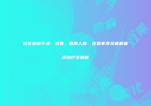 淡化疤痕手术：效果、适用人群、注意事项及疤痕体质治疗全解析