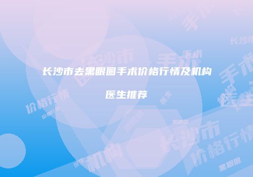 长沙市去黑眼圈手术价格行情及机构医生推荐