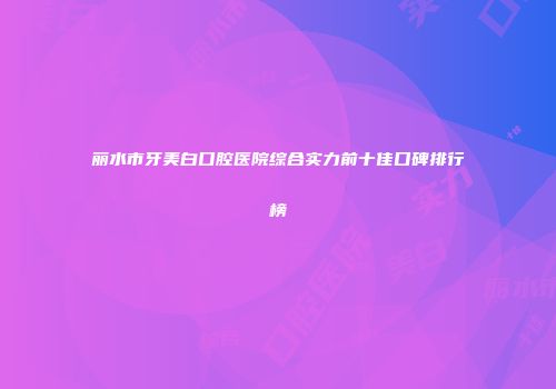 丽水市牙美白口腔医院综合实力前十佳口碑排行榜