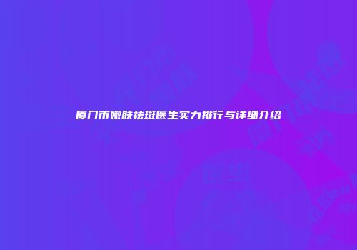 厦门市嫩肤祛斑医生实力排行与详细介绍