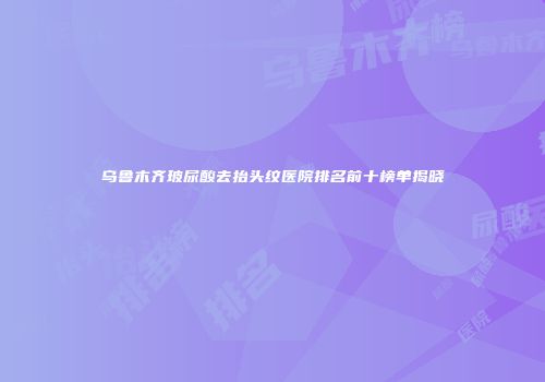 乌鲁木齐玻尿酸去抬头纹医院排名前十榜单揭晓