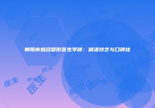 朝阳市知名整形医生李颖：精湛技艺与口碑佳
