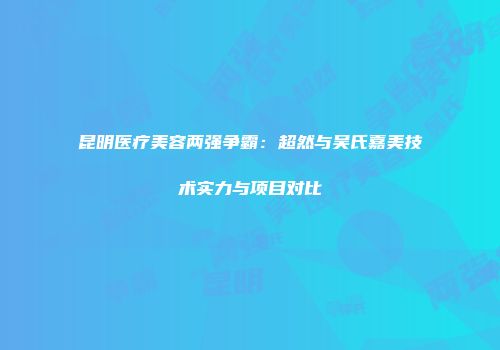 昆明医疗美容两强争霸：超然与吴氏嘉美技术实力与项目对比