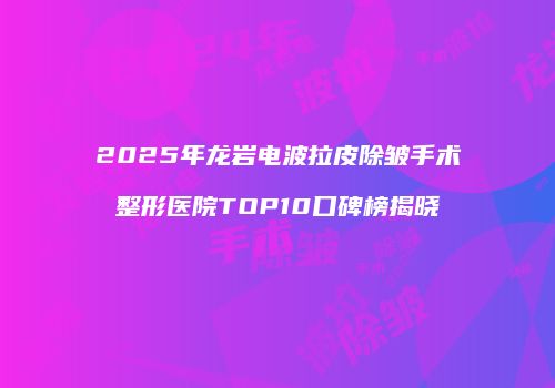 2025年龙岩电波拉皮除皱手术整形医院TOP10口碑榜揭晓