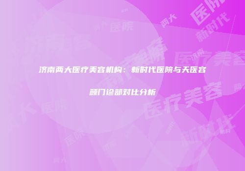 济南两大医疗美容机构：新时代医院与天医容颜门诊部对比分析