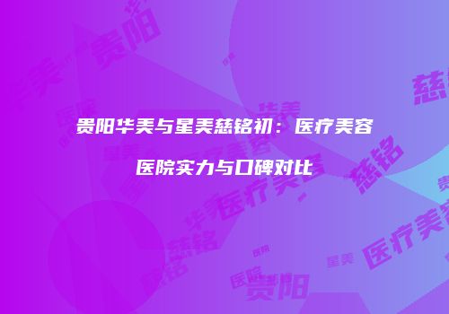 贵阳华美与星美慈铭初：医疗美容医院实力与口碑对比