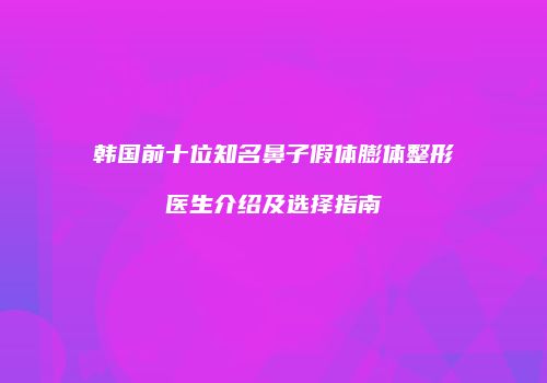 韩国前十位知名鼻子假体膨体整形医生介绍及选择指南