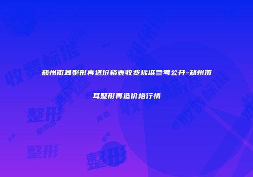 郑州市耳整形再造价格表收费标准参考公开-郑州市耳整形再造价格行情