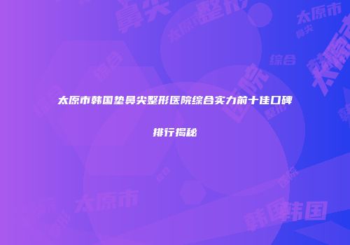 太原市韩国垫鼻尖整形医院综合实力前十佳口碑排行揭秘