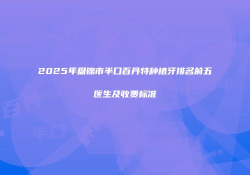 2025年盘锦市半口百丹特种植牙排名前五医生及收费标准