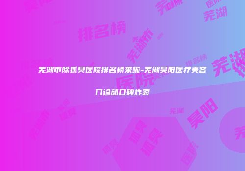 芜湖市除狐臭医院排名榜来啦-芜湖昊阳医疗美容门诊部口碑炸裂