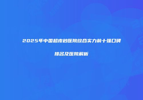 2025年中国超皮秒医院综合实力前十强口碑排名及医院解析