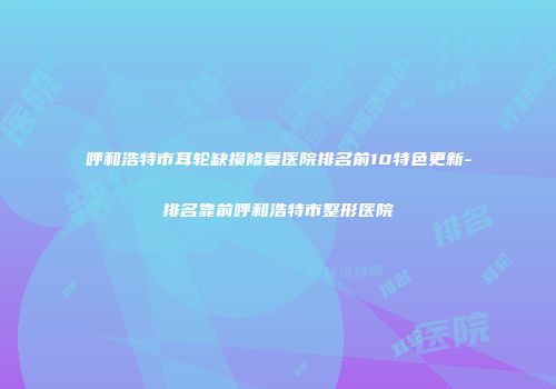 呼和浩特市耳轮缺损修复医院排名前10特色更新-排名靠前呼和浩特市整形医院