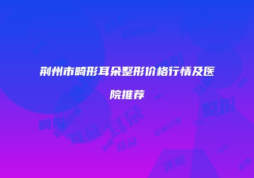荆州市畸形耳朵整形价格行情及医院推荐