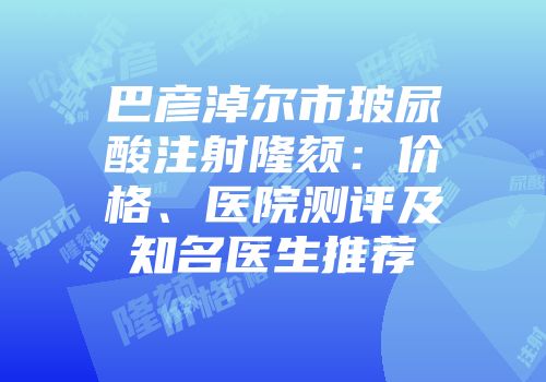 巴彦淖尔市玻尿酸注射隆颏：价格、医院测评及知名医生推荐