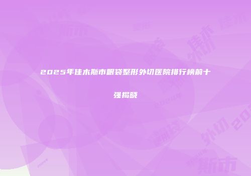 2025年佳木斯市眼袋整形外切医院排行榜前十强揭晓