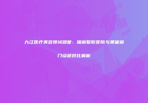 九江医疗美容领域翘楚：瑞丽整形医院与奥黛丽门诊部对比解析