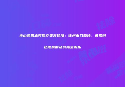 泉山凯思志秀医疗美容诊所：徐州市口碑佳，黄褐斑祛除案例及价格全解析