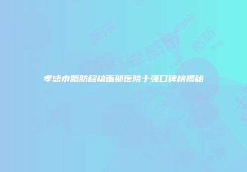 孝感市脂肪移植面部医院十强口碑榜揭秘