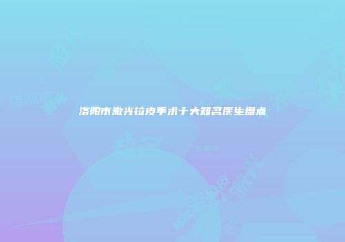 洛阳市激光拉皮手术十大知名医生盘点