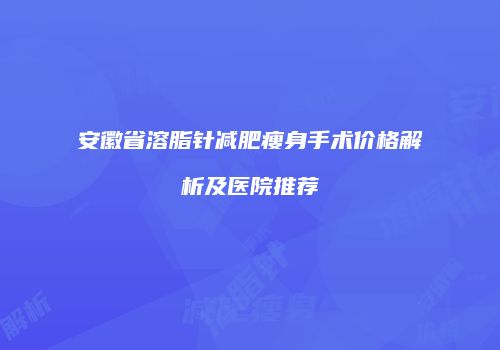 安徽省溶脂针减肥瘦身手术价格解析及医院推荐