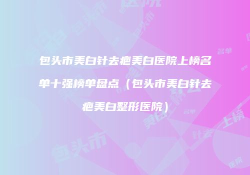 包头市美白针去疤美白医院上榜名单十强榜单盘点（包头市美白针去疤美白整形医院）