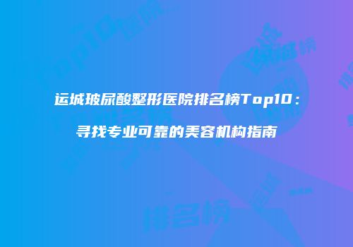 运城玻尿酸整形医院排名榜Top10：寻找专业可靠的美容机构指南