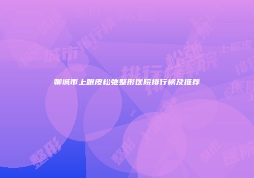 聊城市上眼皮松弛整形医院排行榜及推荐