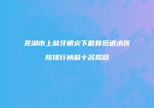 芜湖市上前牙根尖下截骨后退术医院排行榜前十名揭晓