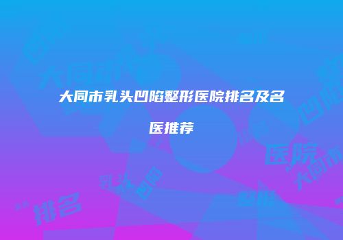 大同市乳头凹陷整形医院排名及名医推荐