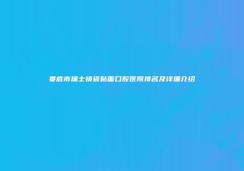 娄底市瑞士铸瓷贴面口腔医院排名及详细介绍