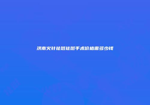 济南火针祛斑祛斑手术价格需多少钱