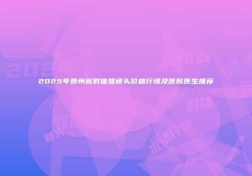 2025年贵州省假体隆额头价格行情及医院医生推荐