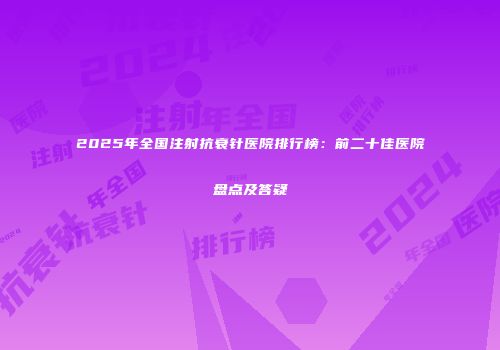 2025年全国注射抗衰针医院排行榜：前二十佳医院盘点及答疑