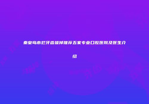 秦皇岛市烂牙齿拔掉推荐五家专业口腔医院及医生介绍