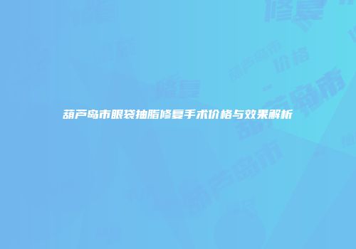 葫芦岛市眼袋抽脂修复手术价格与效果解析