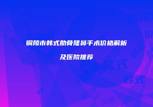 铜陵市韩式肋骨隆鼻手术价格解析及医院推荐