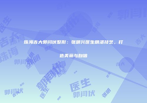 珠海吉大郭闫伏整形：张明兴医生精湛技艺，打造美丽与自信