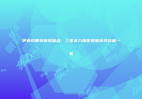 伊春切眼袋医院盘点：三家实力派医院推荐及价格一览
