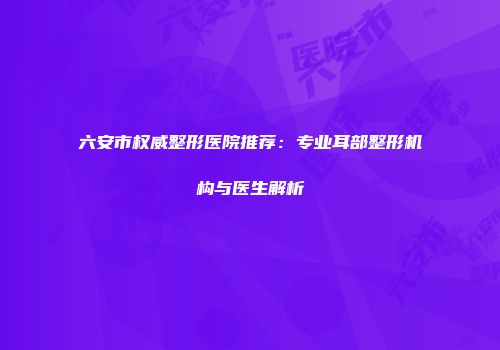 六安市权威整形医院推荐：专业耳部整形机构与医生解析