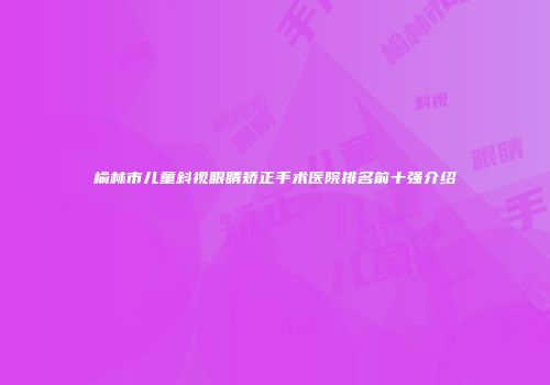 榆林市儿童斜视眼睛矫正手术医院排名前十强介绍