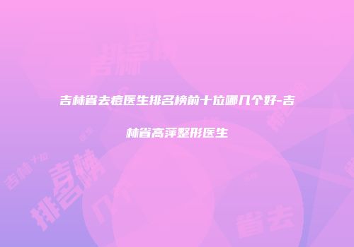 吉林省去痘医生排名榜前十位哪几个好-吉林省高萍整形医生