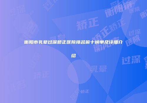衡阳市乳晕过深矫正医院排名前十榜单及详细介绍