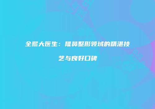 全熙大医生：隆鼻整形领域的精湛技艺与良好口碑
