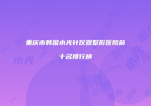 重庆市韩国水光针仪器整形医院前十名排行榜