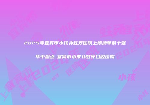 2025年宜宾市小孩补蛀牙医院上榜清单前十强年中盘点-宜宾市小孩补蛀牙口腔医院